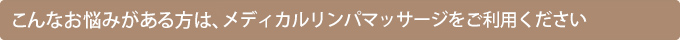 こんなお悩みがある方は、メディカルリンパマッサージをご利用ください